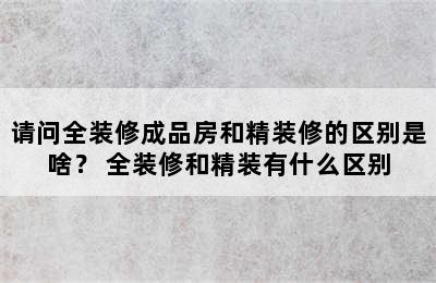 请问全装修成品房和精装修的区别是啥？ 全装修和精装有什么区别